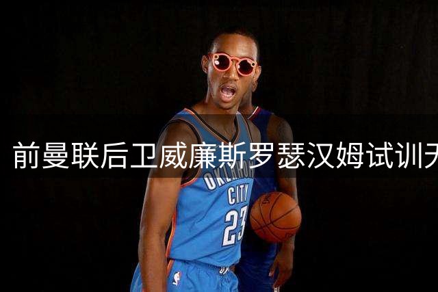 前曼联后卫威廉斯罗瑟汉姆试训无果 仍在寻找新东家