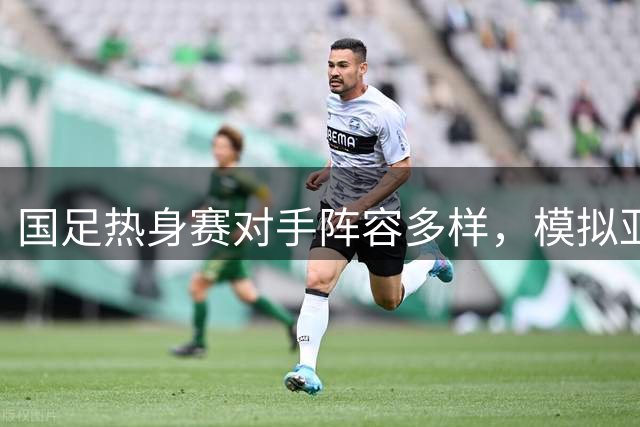 国足热身赛对手阵容多样，模拟亚洲杯实战节奏