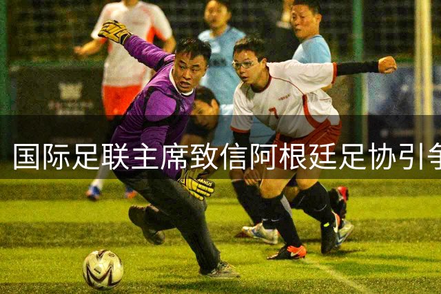 国际足联主席致信阿根廷足协引争议 涉事球队陷多重风波