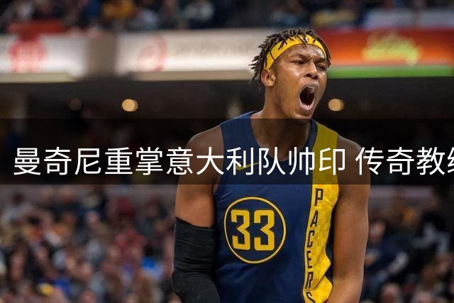 曼奇尼重掌意大利队帅印 传奇教练拉涅利出任技术总监