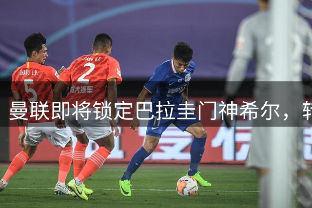 曼联即将锁定巴拉圭门神希尔，转会谈判步入尾声