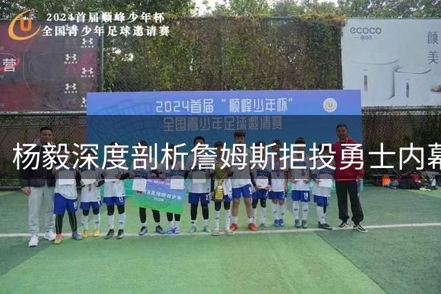 杨毅深度剖析詹姆斯拒投勇士内幕：双骄难成队友的江湖体面