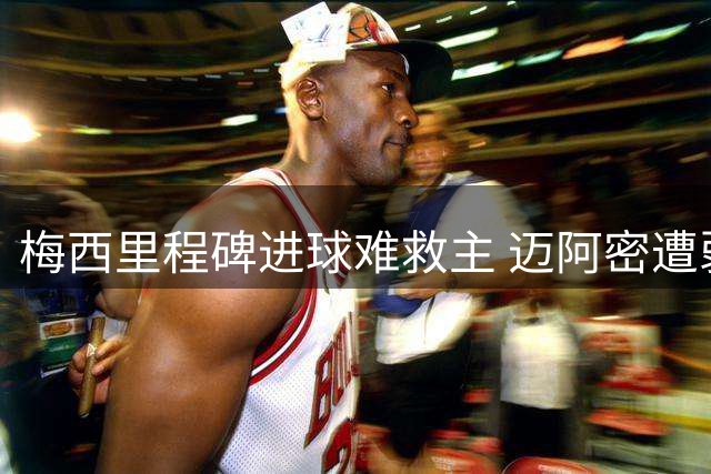 梅西里程碑进球难救主 迈阿密遭弱旅逼平暴露防线隐患