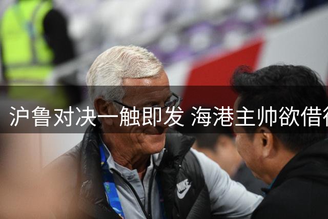 沪鲁对决一触即发 海港主帅欲借德比余威再下一城