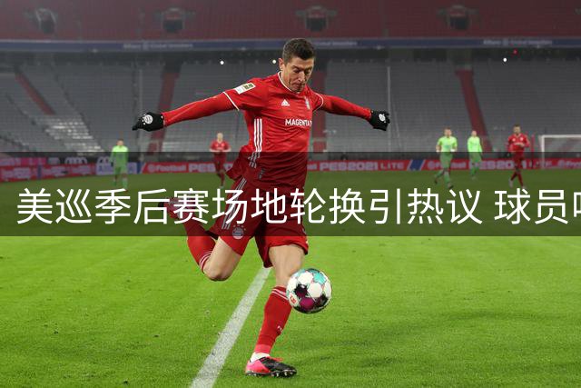 美巡季后赛场地轮换引热议 球员呼吁优化赛事安排