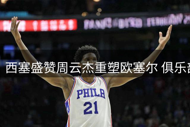 西塞盛赞周云杰重塑欧塞尔 俱乐部重返巅峰引关注