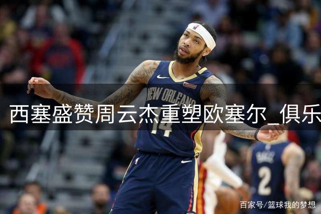 西塞盛赞周云杰重塑欧塞尔 俱乐部重返巅峰引关注