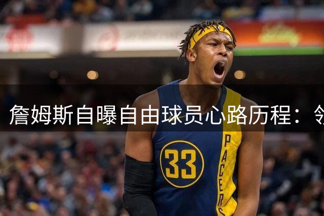 詹姆斯自曝自由球员心路历程：领袖使命永不改变 愿倾囊相授23年经验