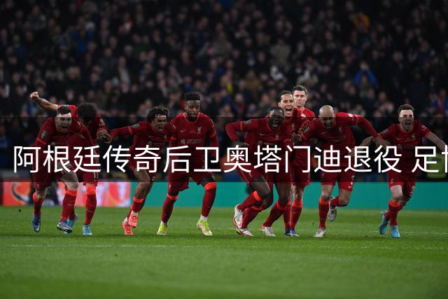 阿根廷传奇后卫奥塔门迪退役 足协主席深情告白：你是国家队永恒的骄傲