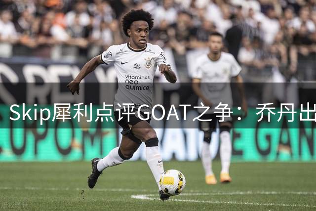 Skip犀利点评GOAT之争：乔丹出勤率碾压詹姆斯 总决赛胜率成关键硬伤
